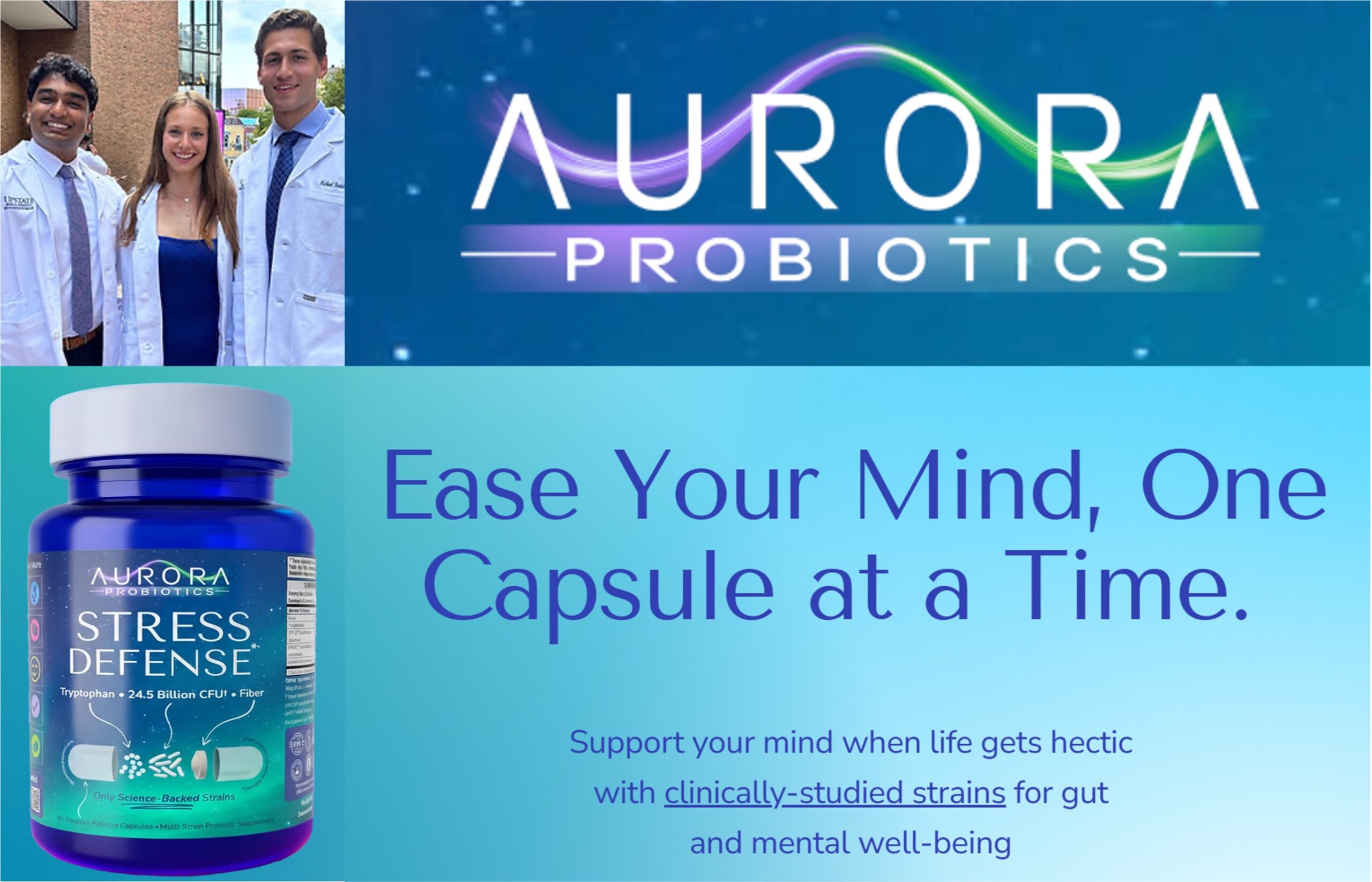 Aurora Probiotics. Ease Your Mind, One Capsule at a Time. Support your mind when life gets hectic with clinically-studied strains for gut and mental wellbeing. Photo of three Aurora founders in lab coats. Image of a bottle of Aurora Probiotics Stress Defense pills